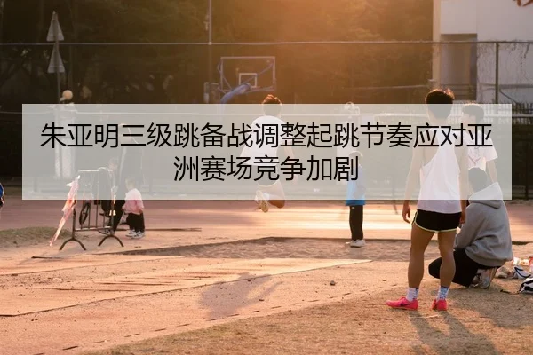 朱亚明三级跳备战调整起跳节奏应对亚洲赛场竞争加剧