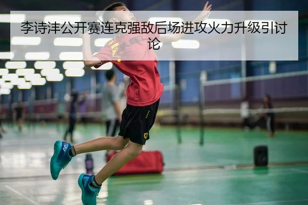 李诗沣公开赛连克强敌后场进攻火力升级引讨论